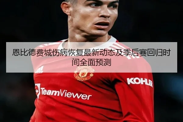恩比德费城伤病恢复最新动态及季后赛回归时间全面预测